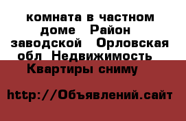 комната в частном доме › Район ­ заводской - Орловская обл. Недвижимость » Квартиры сниму   